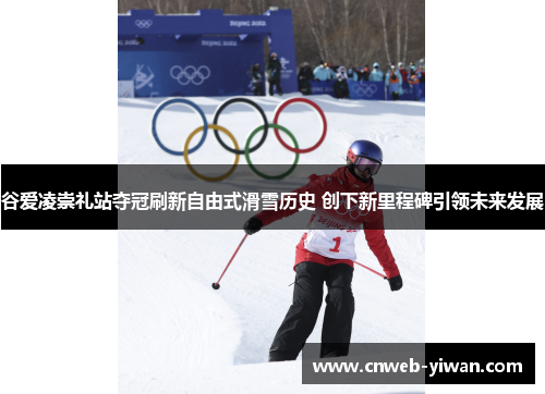 谷爱凌崇礼站夺冠刷新自由式滑雪历史 创下新里程碑引领未来发展