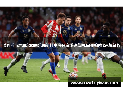 博阿斯当选波尔图俱乐部新任主席开启重建蓝白军团新时代荣耀征程